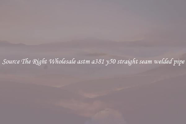 Source The Right Wholesale astm a381 y50 straight seam welded pipe