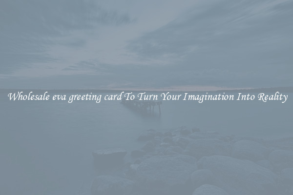 Wholesale eva greeting card To Turn Your Imagination Into Reality