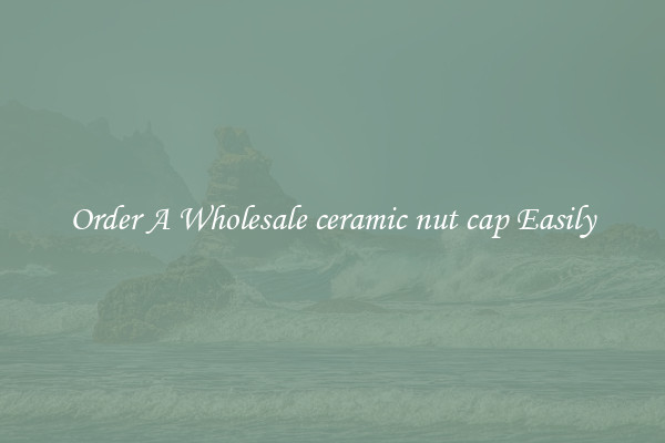 Order A Wholesale ceramic nut cap Easily